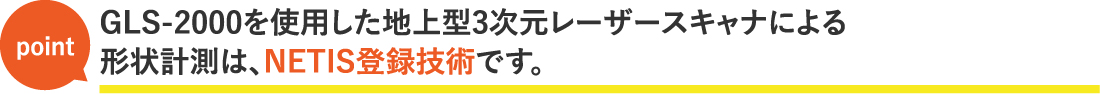 GLS-2000を使用した地上型3次元レーザースキャナによる形状計測は、NETIS登録技術です。
